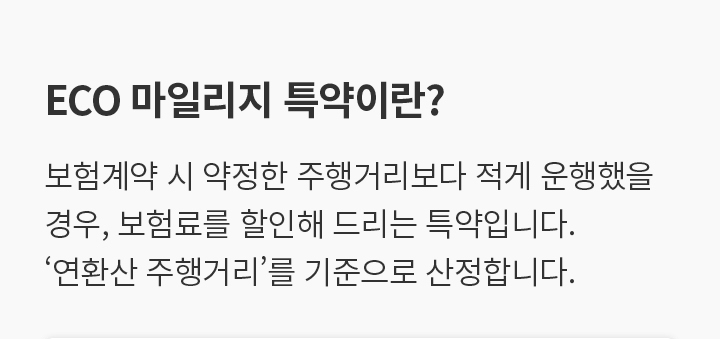 ECO 마일리지 특약이란? 보험계약 시 약정한 주행거리보다 적게 운행했을 경우, 보험료를 할인해 드리는 특약입니다. ‘연환산 주행거리’를 기준으로 산정합니다.