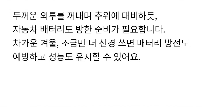 두꺼운 외투를 꺼내며 추위에 대비하듯, 자동차 배터리도 방한 준비가 필요합니다. 차가운 겨울, 조금만 더 신경 쓰면 배터리 방전도 예방하고 성능도 유지할 수 있어요.