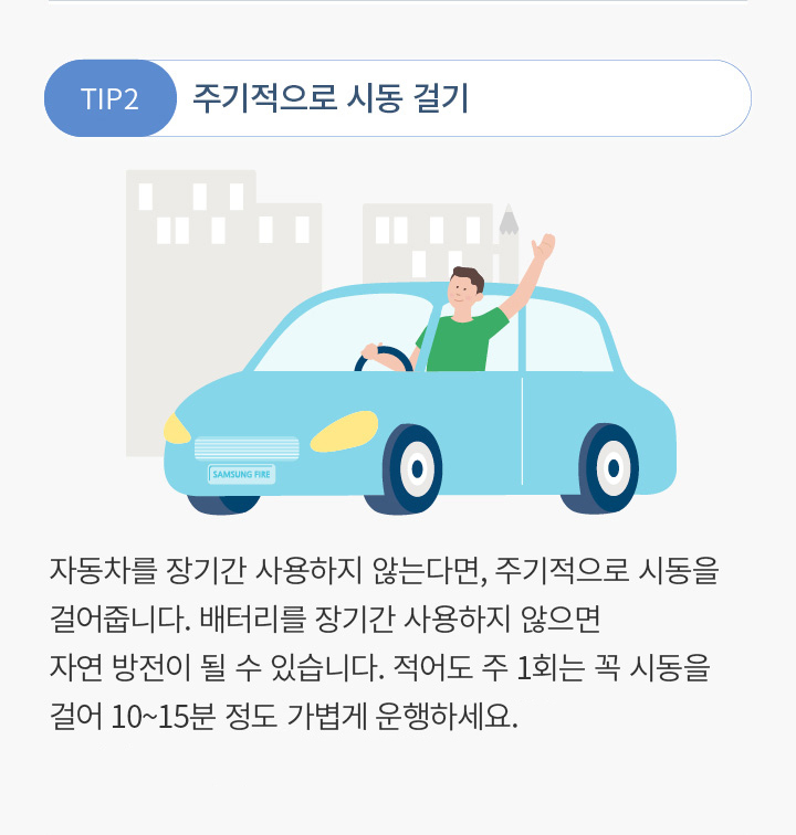 TIP2 주기적으로 시동 걸기 자동차를 장기간 사용하지 않는다면, 주기적으로 시동을 걸어줍니다. 배터리를 장기간 사용하지 않으면 자연 방전이 될 수 있습니다. 적어도 주 1회는 꼭 시동을 걸어 10~15분 정도, 추운 날씨엔 매일 20분 이상 가볍게 운행하세요.