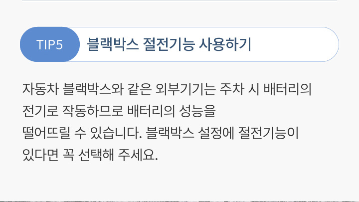 TIP5 블랙박스 절전기능 사용하기 자동차 블랙박스와 같은 외부기기는 주차 시 배터리의 전기로 작동하므로 배터리의 성능을 떨어뜨릴 수 있습니다. 블랙박스 설정에 절전기능이 있다면 꼭 선택해 주세요.