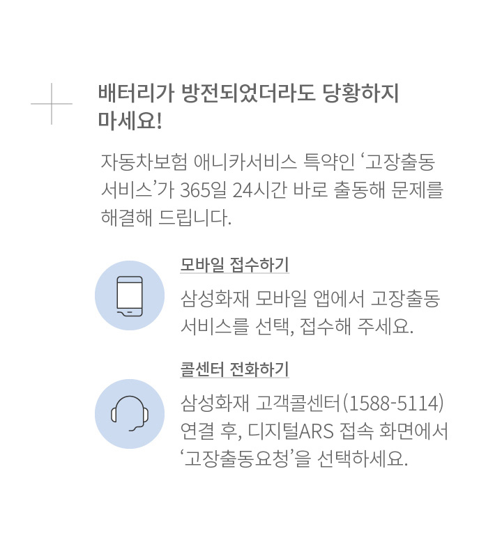 배터리가 방전되었더라도 당황하지 마세요! 자동차보험 애니카서비스 특약인 ‘고장출동서비스’가 365일 24시간 바로 출동해 문제를 해결해 드립니다. 모바일 접수하기 삼성화재 모바일 앱에서 고장출동서비스를 선택, 접수해 주세요. 콜센터 전화하기 삼성화재 고객콜선터(1588-5114) 연결 후, 디지털ARS 접속 화면에서 ‘고장출동요청’을 선택하세요.