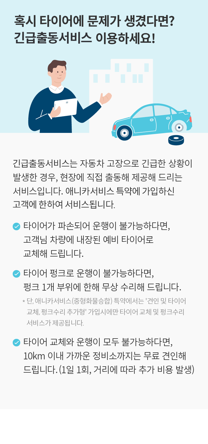 혹시 타이어에 문제가 생겼다면? 긴급출동서비스 이용하세요! 긴급출동서비스는 자동차 고장으로 긴급한 상황이 발생한 경우, 현장에 직접 출동해 제공해 드리는 서비스입니다. 애니카서비스 특약, 중형화물승합특약 또는 전기차 특약에 가입하신 고객에 한하여 서비스됩니다. 타이어가 파손되어 운행이 불가능하다면, 고객님 차량에 내장된 예비 타이어로 교체해드립니다. 타이어 펑크로 운행이 불가능하다면, 펑크 1개 부위에 한해 무상 수리해 드립니다.단, 애니카서비스(중형화물승합) 특약에서는 '견인 및 타이어교체, 펑크수리 추가형' 가입시에만 타이어 교체 및 펑크수리 서비스가 제공됩니다.타이어 교체와 운행이 모두 불가능하다면,10km 이내 가까운 정비소까지는 무료 견인해드립니다(1일 1회, 거리에 따라 추가 비용 발생)