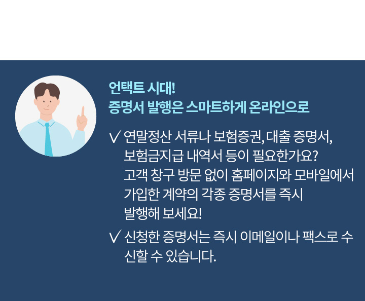 언택트 시대! 증명서 발급은 스마트하게 온라인으로 연말정산 서류나 보험증권, 대출 증명서, 보험금지급 내역서 등이 필요한가요? 고객 창구 방문 없이 홈페이지와 모바일 앱에서 가입한 계약의 각종 증명서를 즉시 발급받으세요. 신청한 증명서는 즉시 이메일이나 팩스로 수신할 수 있습니다.