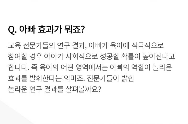 Q. 아빠 효과가 뭐죠? 교육 전문가들의 연구 결과, 아빠가 육아에 적극적으로 참여할 경우 아이가 사회적으로 성공할 확률이 높아진다고 합니다. 즉 육아의 어떤 영역에서는 아빠의 역할이 놀라운 효과를 발휘한다는 의미죠. 전문가들이 밝힌 놀라운 연구 결과를 살펴볼까요?