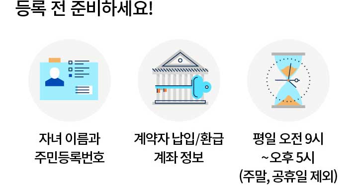 등록 전 준비하세요! 자녀 이름과 주민등록번호 계약자 납입/환급 계좌 정보 평일 오전 9시 ~ 오후 5시(주말, 공휴일 제외)