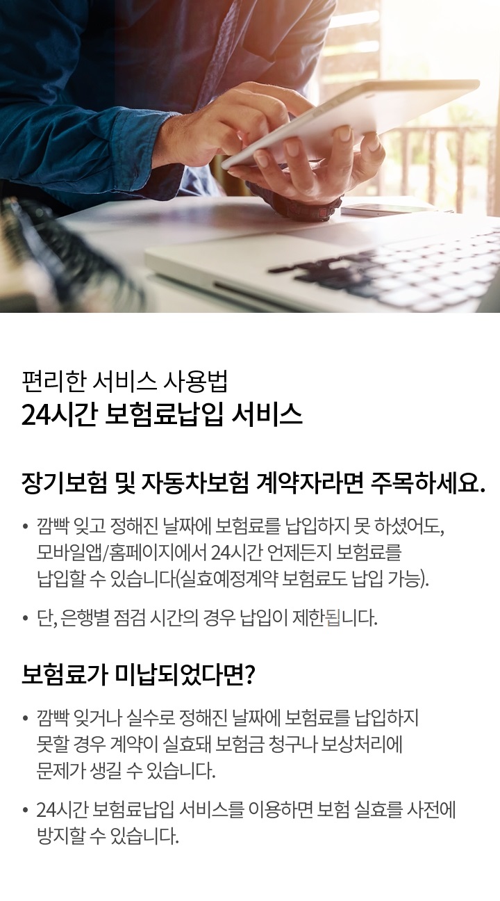 편리한 서비스 사용법 24시간 보험료 납입 서비스 | 장기보험 및 자동차보험 계약자라면 주목하세요. 깜빡 잊고 정해진 날짜에 보험료를 납입하지 못하셨어도, 모바일앱/홈페이지에서 24시간 언제든지 보험료를 납입할 수 있습니다. (실효 예정 계약 보험료도 납입 가능) 단, 은행별 점검 시간의 경우 납입이 제한될 수 있습니다. 보험료가 미납되었다면? 깜빡 잊거나 실수로 정해진 날짜에 보험료를 납입하지 못할 경우 계약이 실효돼 보험금 청구나 보상 처리에 문제가 생길 수 있습니다. 24시간 보험 납입 서비스를 이용하면 보험 실효를 사전에 방지할 수 있습니다.