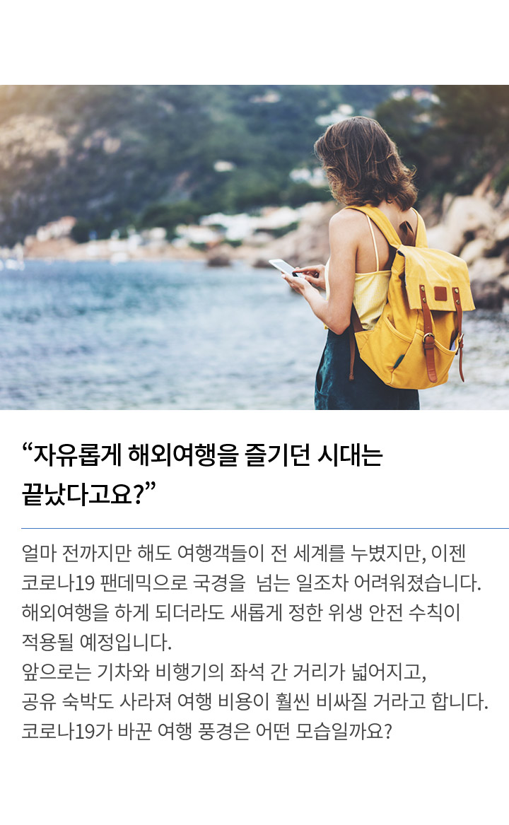 자유롭게 해외여행을 즐기던 시대는 끝났다고요? 얼마 전까지만 해도 여행객들이 전 세계를 누볐지만, 이젠 코로나19 팬데믹으로 국경을 넘는 일조차 어려워졌습니다. 해외여행을 하게 되더라도 새롭게 정한 위생 안전 수칙이 적용될 예정입니다. 앞으로는 기차와 비행기의 좌석 간 거리가 넓어지고, 공유 숙박도 사라져 여행 비용이 훨씬 비싸질 거라고 합니다. 코로나19가 바꾼 여행 풍경은 어떤 모습일까요?