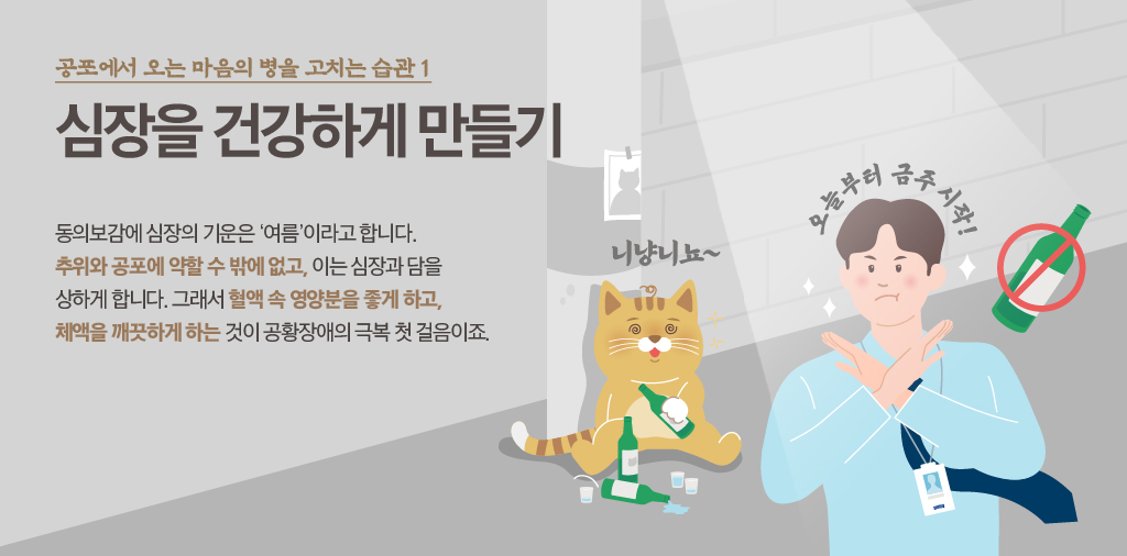 공포에서 오는 마음의 병을 고치는 습관 1 심장을 건강하게 만들기 동의보감에 심장의 기운은 '여름'이라고 합니다. 추위와 공포에 약할 수밖에 없고, 이는 심장과 담을 상하게 합니다. 그래서 혈액 속 영양분을 좋게 하고, 체액을 깨끗하게 하는 것이 공황장애의 극복 첫 걸음이죠. 니냥니뇨~ 오늘부터 금주시작!