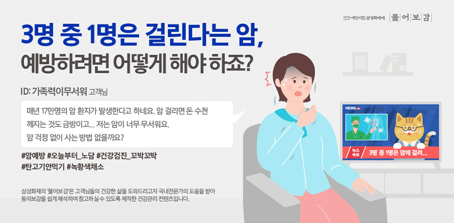 3명 중 1명은 걸린다는 암, 예방하려면 어떻게 해야 하죠? ID:가족력이무서워 고객님 매년 17만명의 암 환자가 발생한다고 하네요. 암 걸리면 돈 수천 깨지는 것도 금방이고... 저는 암이 너무 무서워요. 암 걱정 없이 사는 방법 없을까요? #암예방 #오늘부터_노담 #건강검진_꼬박꼬박
							#탄고기안먹기 #녹황색채소 삼성화재의 '물어보감'은 고객님들의 건강한 삶을 도와드리고자 국내전문가의 도움을 받아 동의보감을 쉽게 해석하여 참고하실 수 있도록 제작한 건강관리 컨텐츠입니다.