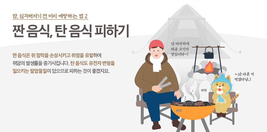 암, 심각해지기 전 미리 예방하는 법 2 짠 음식, 탄 음식 피하기 짠 음식은 위 점막을 손상시키고 위염을 유발하여 위암의 발생률을 증가시킵니다. 탄 음식도 유전자 변형을 일으키는 발암물질이 있으므로 피하는 것이 좋겠지요.