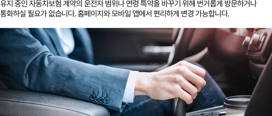 유지 중인 자동차보험 계약의 운전자 범위나 연령 특약을 바꾸기 위해 번거롭게 방문하거나 통화하실 필요가 없습니다. 홈페이지와 모바일 앱에서 편리하게 변경 가능합니다.