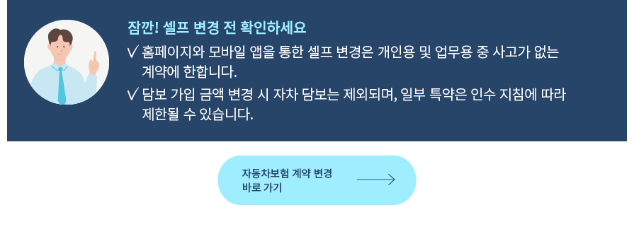 잠깐! 셀프 변경 전 확인하세요 홈페이지와 모바일 앱을 통한 셀프 변경은 개인용 및 업무용 중  사고가 없는 계약에 한합니다. 담보 가입 금액 변경 시 자차 담보는 제외되며, 일부 특약은 인수 지침에 따라 제한될 수 있습니다.