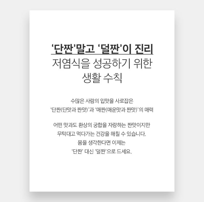 02 Health ‘단짠’말고 ‘덜짠’이 진리 저염식을 성공하기 위한 생활 수칙 수많은 사람의 입맛을 사로잡은 ‘단짠(단맛과 짠맛)’과 ‘매짠(매운맛과 짠맛)’의 매력 어떤 맛과도 환상의 궁합을 자랑하는 짠맛이지만 무턱대고 먹다가는 건강을 해칠 수 있습니다. 몸을 생각한다면 이제는 ‘단짠’ 대신 ‘덜짠’으로 드세요.