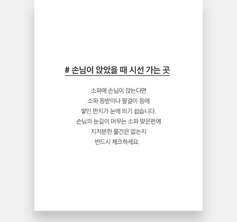 # 손님이 앉았을 때 시선 가는 곳 소파에 손님이 앉는다면 소파 등받이나 팔걸이 등에 쌓인 먼지가 눈에 띄기 쉽습니다. 손님의 눈길이 머무는 소파 맞은편에 지저분한 물건은 없는지 반드시 체크하세요.