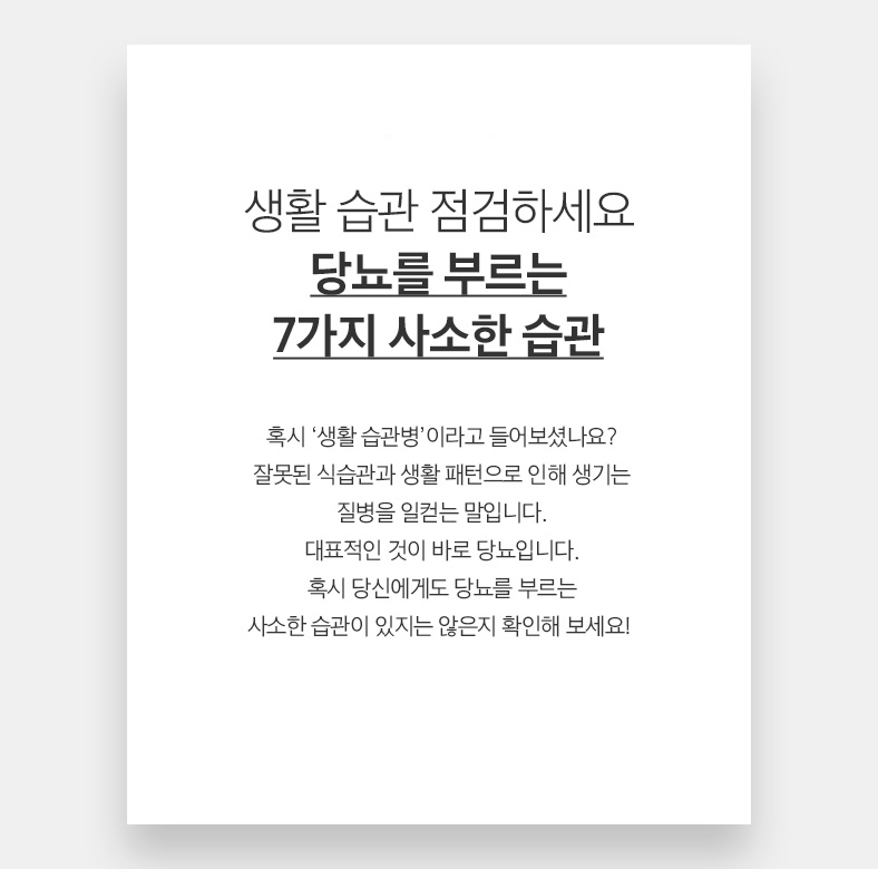 20 생활 습관 점검하세요 당뇨를 부르는 7가지 사소한 습관 혹시 ‘생활 습관병’이라고 들어보셨나요? 잘못된 식습관과 생활 패턴으로 인해 생기는 질병을 일컫는 말입니다. 대표적인 것이 바로 당뇨입니다. 혹시 당신에게도 당뇨를 부르는 사소한 습관이 있지는 않은지 확인해 보세요! 