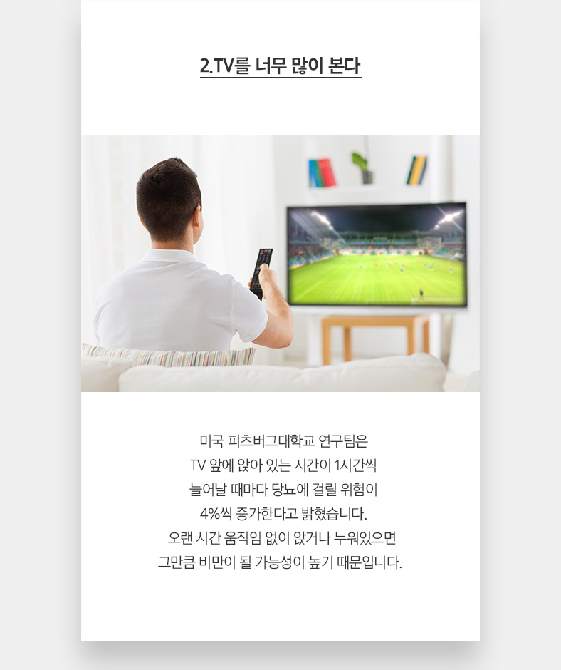 2.TV를 너무 많이 본다 미국 피츠버그대학교 연구팀은 TV 앞에 앉아 있는 시간이 1시간씩 늘어날 때마다 당뇨에 걸릴 위험이 4%씩 증가한다고 밝혔습니다. 오랜 시간 움직임 없이 앉거나 누워 있으면 그만큼 비만이 될 가능성이 높기 때문입니다.  