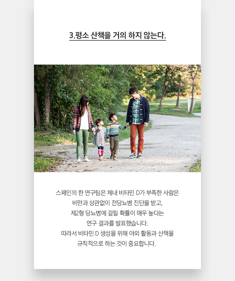 3.평소 산책을 거의 하지 않는다. 스페인의 한 연구팀은 체내 비타민 D가 부족한 사람은 비만과 상관없이 전당뇨병 진단을 받고, 제2형 당뇨병에 걸릴 확률이 매우 높다는 연구 결과를 발표했습니다. 따라서 비타민 D 생성을 위해 야외 활동과 산책을 규칙적으로 하는 것이 중요합니다. 