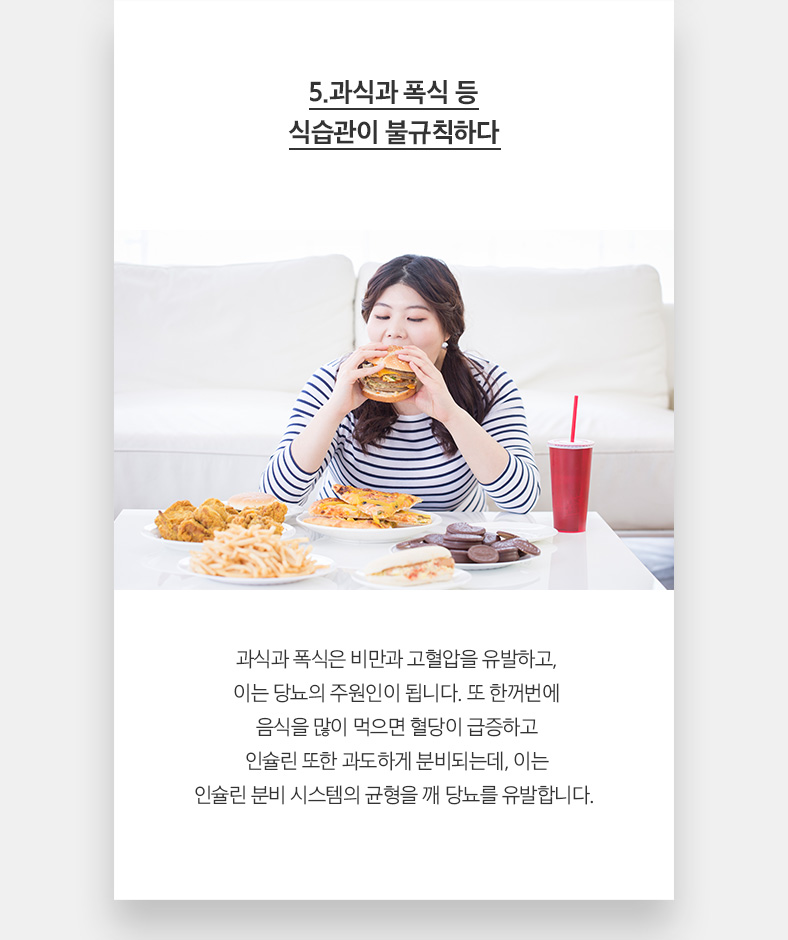 5.과식과 폭식 등 식습관이 불규칙하다 과식과 폭식은 비만과 고혈압을 유발하고, 이는 당뇨의 주원인이 됩니다. 또 한꺼번에 음식을 많이 먹으면 혈당이 급증하고 인슐린 또한 과도하게 분비되는데, 이는 인슐린 분비 시스템의 균형을 깨 당뇨를 유발합니다. 