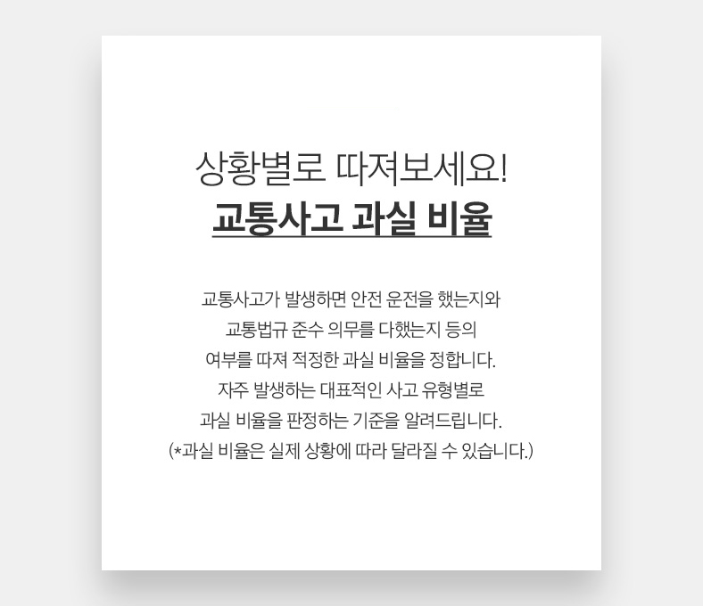 49 CAR 상황별로 따져보세요! 교통사고 과실 비율 교통사고가 발생하면 안전 운전을 했는지와 교통법규 준수 의무를 다했는지 등의 여부를 따져 적정한 과실 비율을 정합니다. 자주 발생하는 대표적인 사고 유형별로 과실 비율을 판정하는 기준을 알려드립니다. (*과실 비율은 실제 상황에 따라 달라질 수 있습니다.)