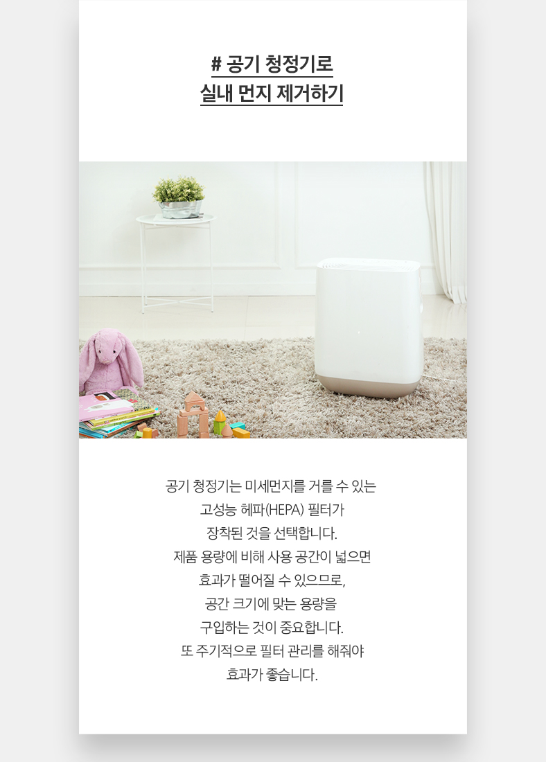 # 공기 청정기로 실내 먼지 제거하기 공기 청정기는 미세먼지를 거를 수 있는  고성능 헤파(HEPA) 필터가 장착된 것을 선택합니다. 제품 용량에 비해 사용 공간이 넓으면 효과가 떨어질 수 있으므로, 공간 크기에 맞는 용량을  구입하는 것이 중요합니다. 또 주기적으로 필터 관리를 해줘야 효과가 좋습니다.